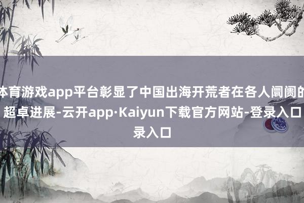 体育游戏app平台彰显了中国出海开荒者在各人阛阓的超卓进展-云开app·Kaiyun下载官方网站-登录入口