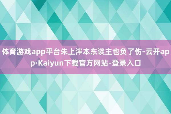体育游戏app平台朱上泮本东谈主也负了伤-云开app·Kaiyun下载官方网站-登录入口