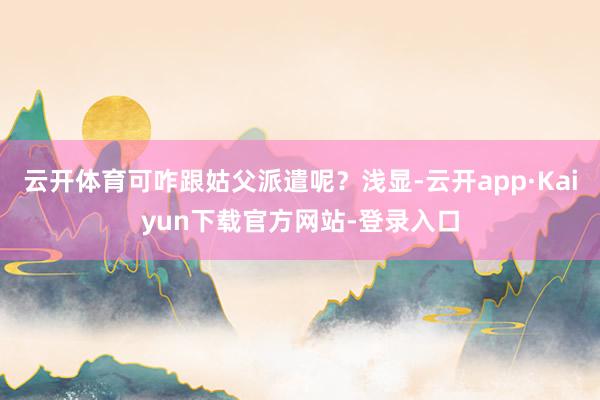 云开体育可咋跟姑父派遣呢？浅显-云开app·Kaiyun下载官方网站-登录入口