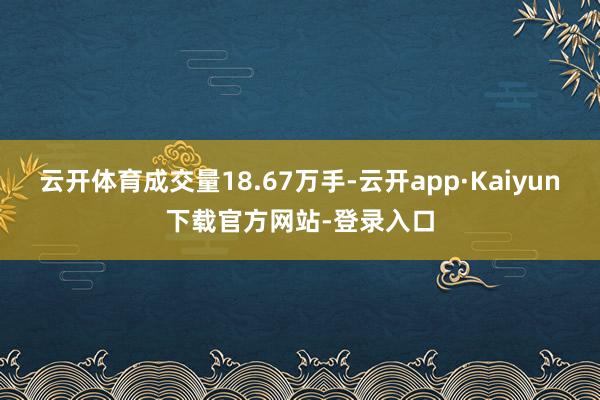 云开体育成交量18.67万手-云开app·Kaiyun下载官方网站-登录入口