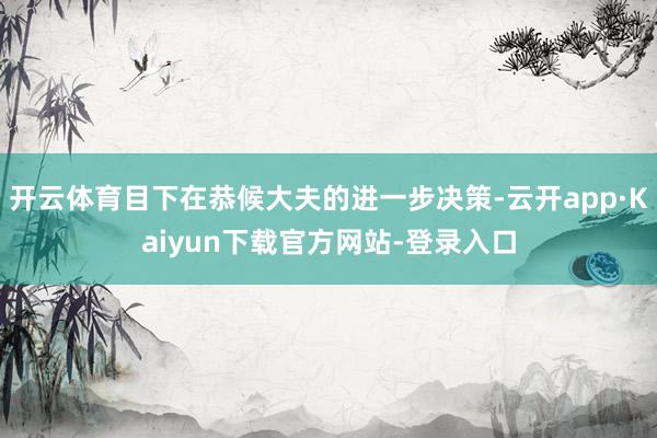 开云体育目下在恭候大夫的进一步决策-云开app·Kaiyun下载官方网站-登录入口