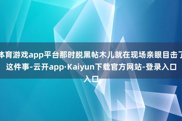 体育游戏app平台那时脱黑帖木儿就在现场亲眼目击了这件事-云开app·Kaiyun下载官方网站-登录入口