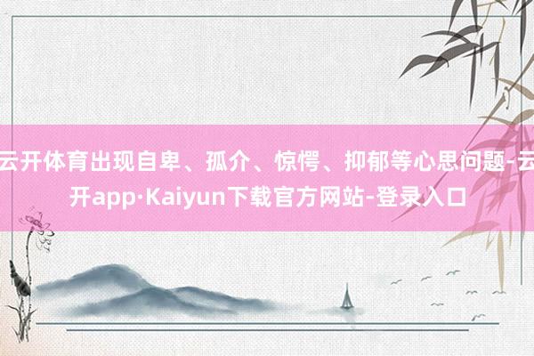 云开体育出现自卑、孤介、惊愕、抑郁等心思问题-云开app·Kaiyun下载官方网站-登录入口