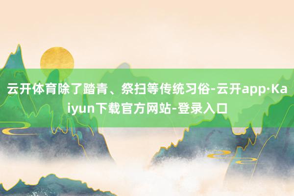 云开体育除了踏青、祭扫等传统习俗-云开app·Kaiyun下载官方网站-登录入口