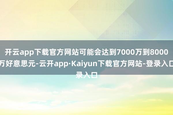 开云app下载官方网站可能会达到7000万到8000万好意思元-云开app·Kaiyun下载官方网站-登录入口