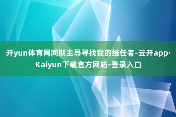 开yun体育网同期主导寻找我的继任者-云开app·Kaiyun下载官方网站-登录入口