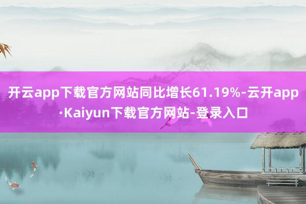 开云app下载官方网站同比增长61.19%-云开app·Kaiyun下载官方网站-登录入口