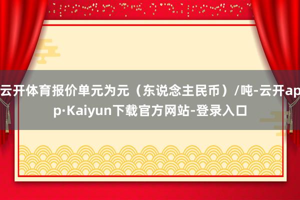 云开体育报价单元为元（东说念主民币）/吨-云开app·Kaiyun下载官方网站-登录入口
