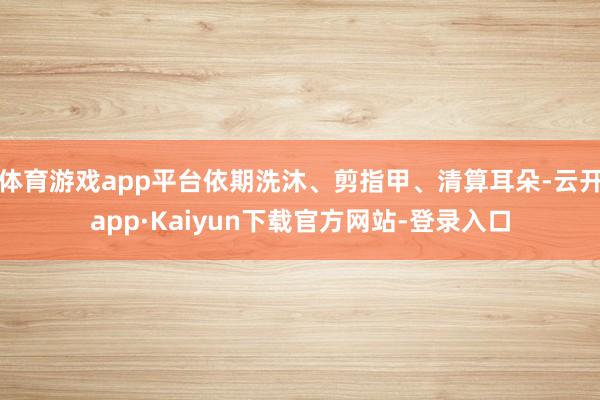 体育游戏app平台依期洗沐、剪指甲、清算耳朵-云开app·Kaiyun下载官方网站-登录入口