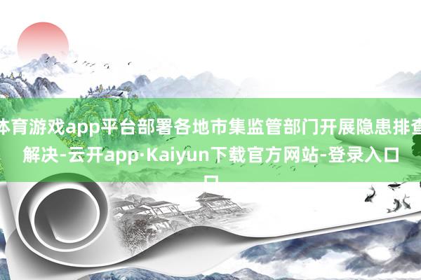 体育游戏app平台部署各地市集监管部门开展隐患排查解决-云开app·Kaiyun下载官方网站-登录入口