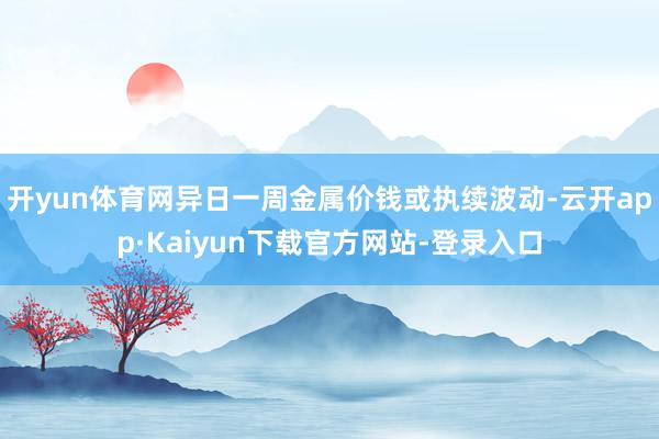 开yun体育网异日一周金属价钱或执续波动-云开app·Kaiyun下载官方网站-登录入口
