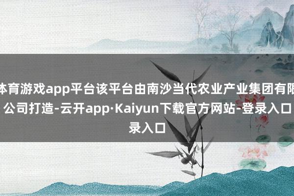 体育游戏app平台该平台由南沙当代农业产业集团有限公司打造-云开app·Kaiyun下载官方网站-登录入口