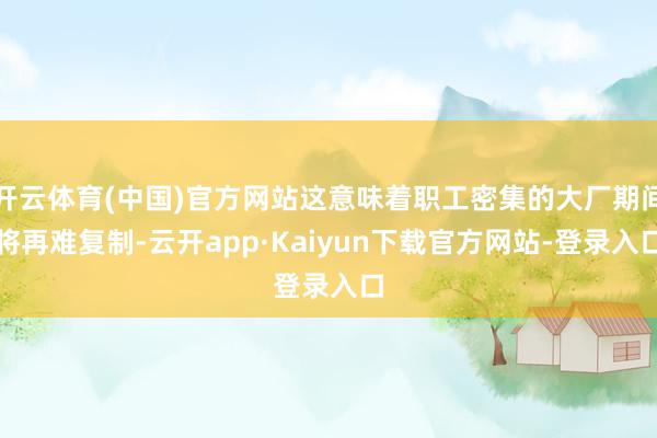 开云体育(中国)官方网站这意味着职工密集的大厂期间将再难复制-云开app·Kaiyun下载官方网站-登录入口