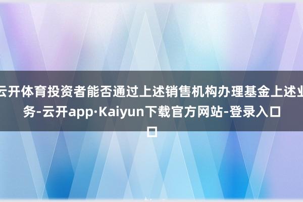 云开体育投资者能否通过上述销售机构办理基金上述业务-云开app·Kaiyun下载官方网站-登录入口