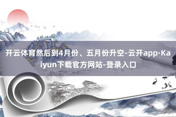 开云体育然后到4月份、五月份升空-云开app·Kaiyun下载官方网站-登录入口