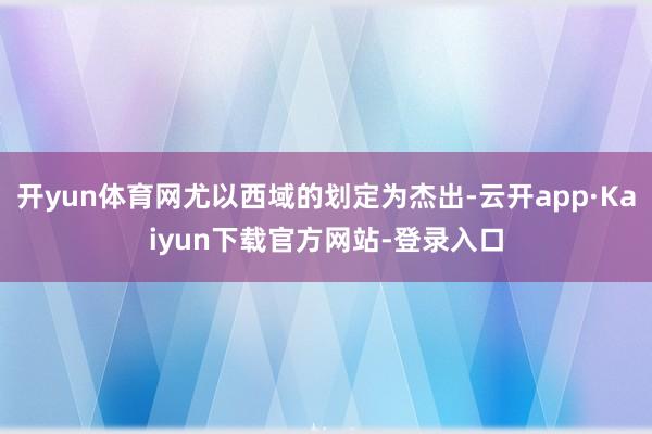 开yun体育网尤以西域的划定为杰出-云开app·Kaiyun下载官方网站-登录入口