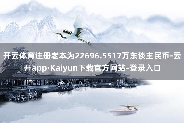 开云体育注册老本为22696.5517万东谈主民币-云开app·Kaiyun下载官方网站-登录入口