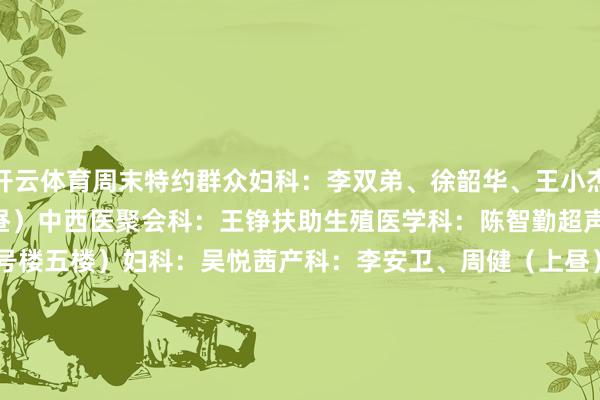 开云体育周末特约群众妇科：李双弟、徐韶华、王小杰、刘娜 乳腺科：籍敏（上昼）中西医聚会科：王铮扶助生殖医学科：陈智勤超声：姚莉萍西院周六特需（3号楼五楼）妇科：吴悦茜产科：李安卫、周健（上昼）产后门诊（上昼）生殖免疫科：李国华中西医聚会科：王书云（上昼）发育行径儿童保健门诊  1 门诊技能：8:00-17:00挂号技能：7:30-16:30 2 预约方式：1）现场预约 / 诊间预约3）支付宝生涯号