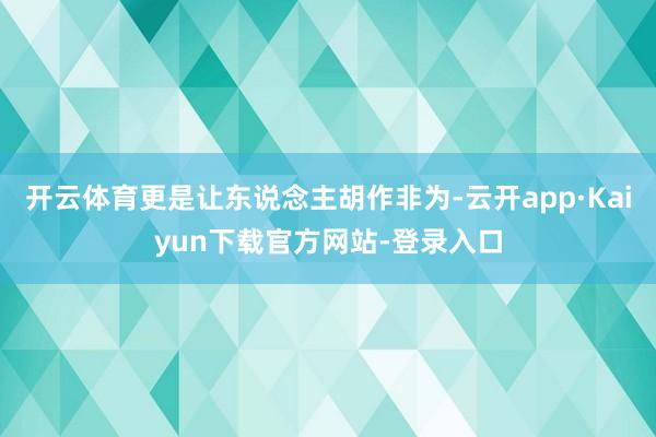 开云体育更是让东说念主胡作非为-云开app·Kaiyun下载官方网站-登录入口