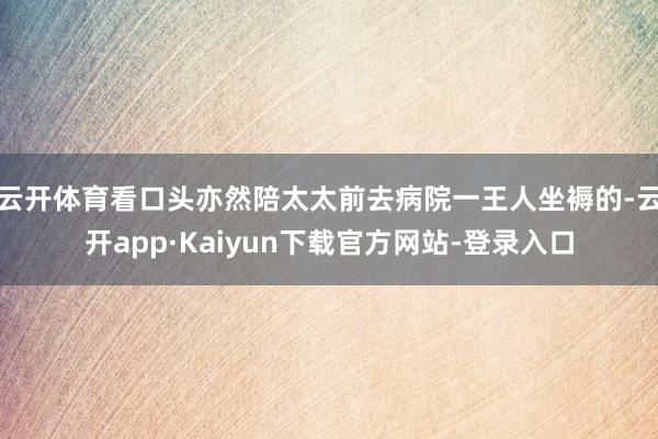 云开体育看口头亦然陪太太前去病院一王人坐褥的-云开app·Kaiyun下载官方网站-登录入口