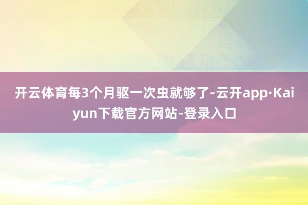 开云体育每3个月驱一次虫就够了-云开app·Kaiyun下载官方网站-登录入口