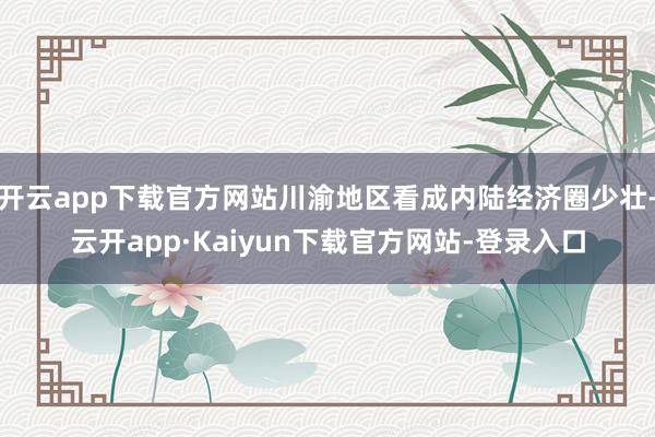 开云app下载官方网站川渝地区看成内陆经济圈少壮-云开app·Kaiyun下载官方网站-登录入口