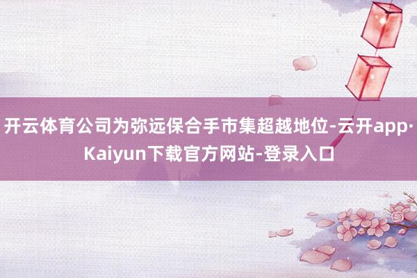 开云体育公司为弥远保合手市集超越地位-云开app·Kaiyun下载官方网站-登录入口