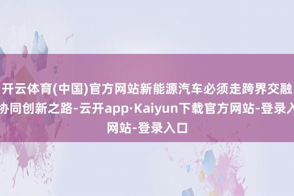 开云体育(中国)官方网站新能源汽车必须走跨界交融、协同创新之路-云开app·Kaiyun下载官方网站-登录入口