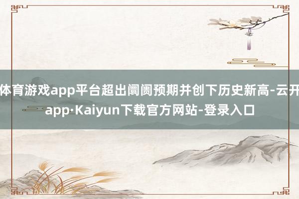 体育游戏app平台超出阛阓预期并创下历史新高-云开app·Kaiyun下载官方网站-登录入口