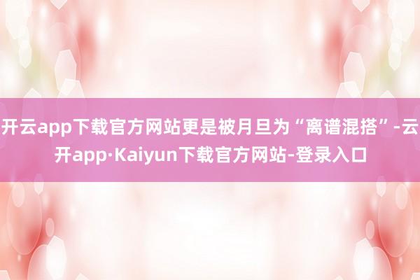 开云app下载官方网站更是被月旦为“离谱混搭”-云开app·Kaiyun下载官方网站-登录入口