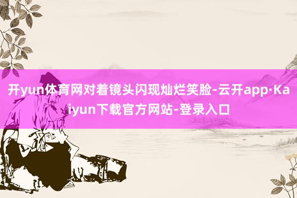 开yun体育网对着镜头闪现灿烂笑脸-云开app·Kaiyun下载官方网站-登录入口