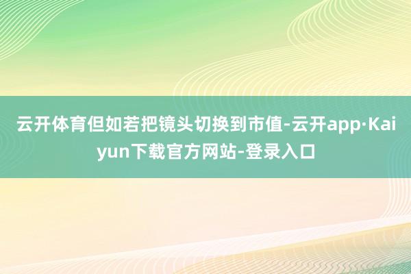 云开体育但如若把镜头切换到市值-云开app·Kaiyun下载官方网站-登录入口