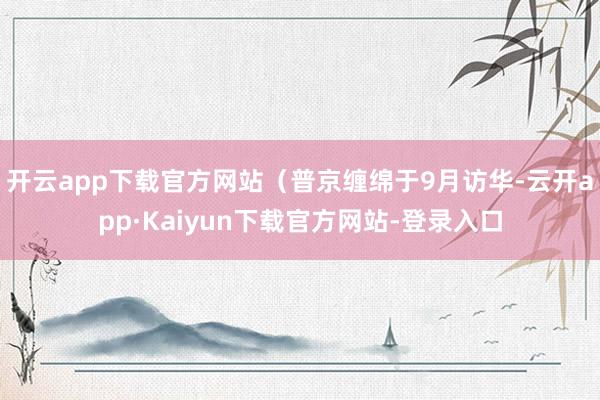 开云app下载官方网站（普京缠绵于9月访华-云开app·Kaiyun下载官方网站-登录入口