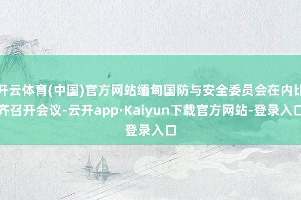 开云体育(中国)官方网站缅甸国防与安全委员会在内比齐召开会议-云开app·Kaiyun下载官方网站-登录入口
