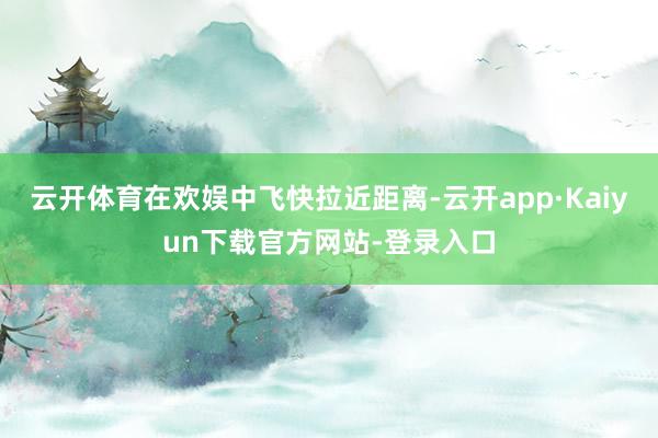 云开体育在欢娱中飞快拉近距离-云开app·Kaiyun下载官方网站-登录入口