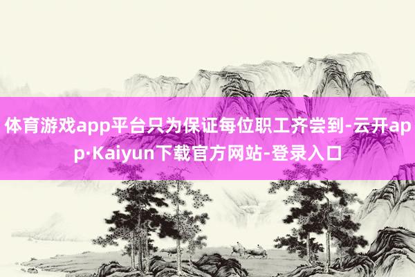 体育游戏app平台只为保证每位职工齐尝到-云开app·Kaiyun下载官方网站-登录入口