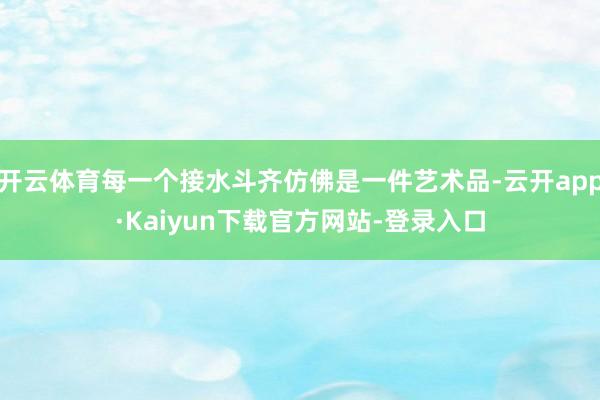 开云体育每一个接水斗齐仿佛是一件艺术品-云开app·Kaiyun下载官方网站-登录入口