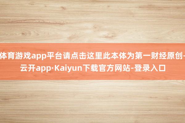 体育游戏app平台请点击这里此本体为第一财经原创-云开app·Kaiyun下载官方网站-登录入口
