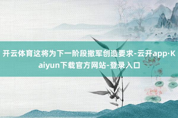 开云体育这将为下一阶段撤军创造要求-云开app·Kaiyun下载官方网站-登录入口