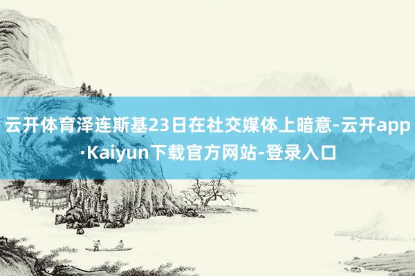 云开体育泽连斯基23日在社交媒体上暗意-云开app·Kaiyun下载官方网站-登录入口