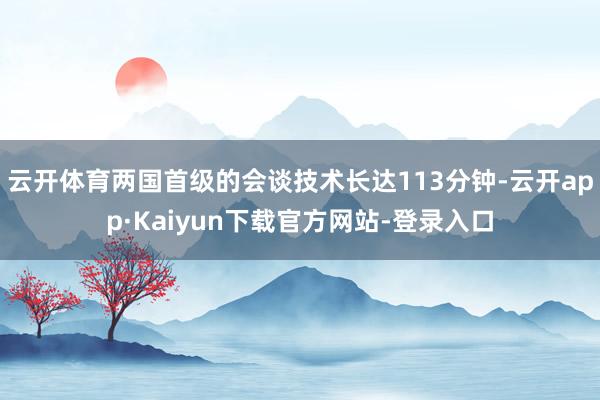 云开体育两国首级的会谈技术长达113分钟-云开app·Kaiyun下载官方网站-登录入口