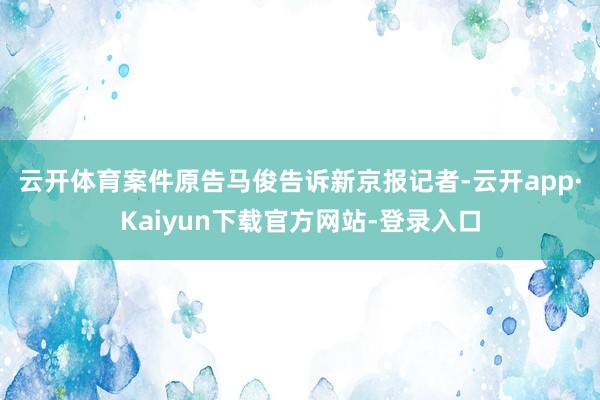 云开体育　　案件原告马俊告诉新京报记者-云开app·Kaiyun下载官方网站-登录入口
