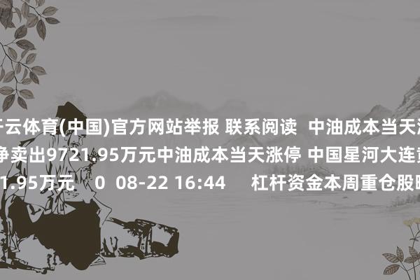 开云体育(中国)官方网站举报 联系阅读  中油成本当天涨停 中国星河大连黄河路席位净卖出9721.95万元中油成本当天涨停 中国星河大连黄河路席位净卖出9721.95万元    0  08-22 16:44     杠杆资金本周重仓股曝光 新易盛居首杠杆资金本周重仓股曝光 新易盛居首    16  08-17 21:43     大位科技当天涨7.17% 沪股通席位买入2.02亿元并卖出9719.