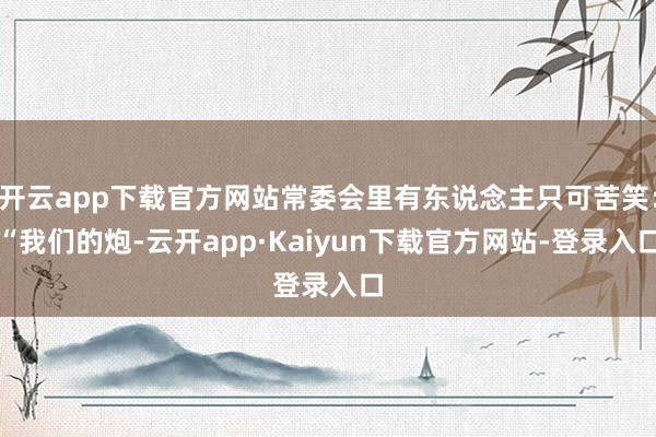 开云app下载官方网站常委会里有东说念主只可苦笑：“我们的炮-云开app·Kaiyun下载官方网站-登录入口
