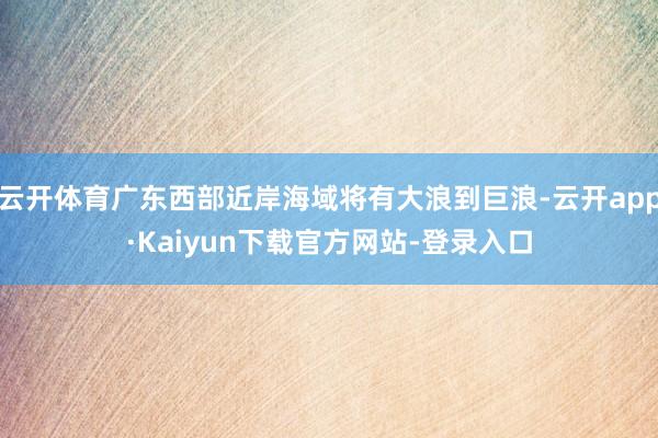 云开体育广东西部近岸海域将有大浪到巨浪-云开app·Kaiyun下载官方网站-登录入口