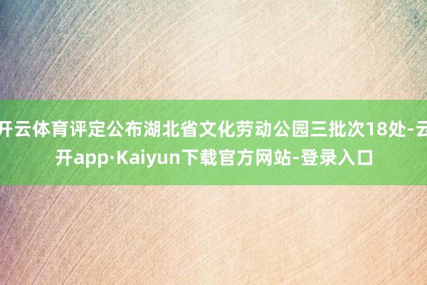 开云体育评定公布湖北省文化劳动公园三批次18处-云开app·Kaiyun下载官方网站-登录入口
