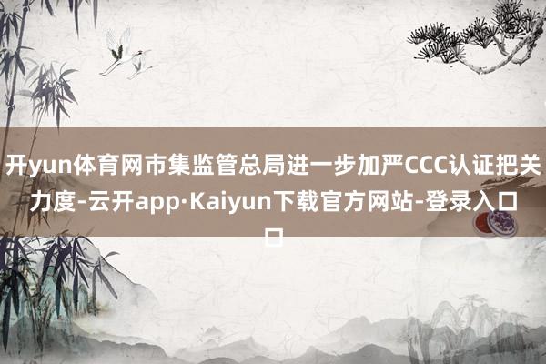 开yun体育网市集监管总局进一步加严CCC认证把关力度-云开app·Kaiyun下载官方网站-登录入口