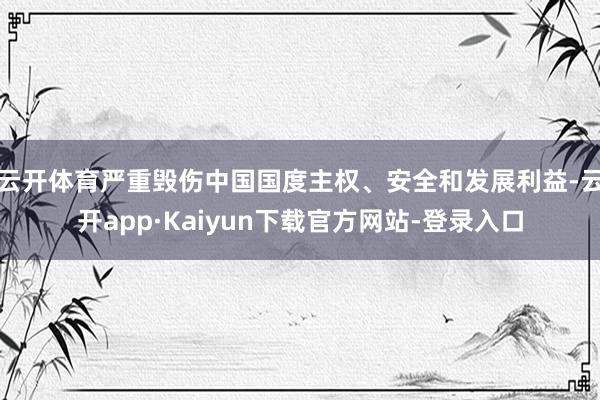 云开体育严重毁伤中国国度主权、安全和发展利益-云开app·Kaiyun下载官方网站-登录入口
