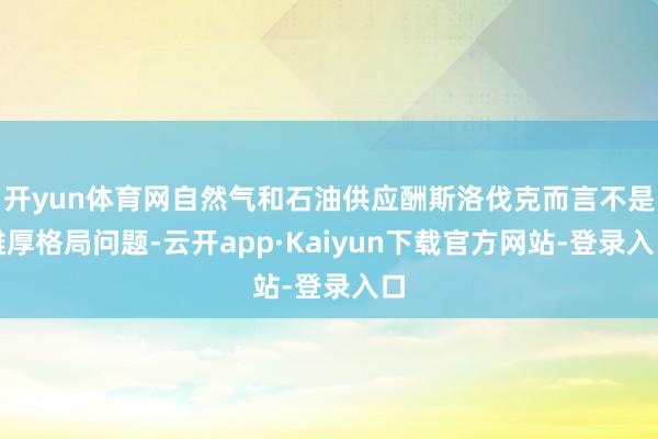 开yun体育网自然气和石油供应酬斯洛伐克而言不是雄厚格局问题-云开app·Kaiyun下载官方网站-登录入口