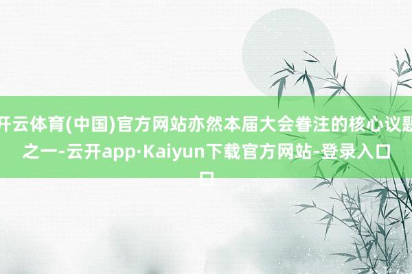 开云体育(中国)官方网站亦然本届大会眷注的核心议题之一-云开app·Kaiyun下载官方网站-登录入口